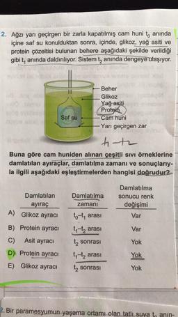 2. Ağzı yarı geçirgen bir zarla kapatılmış cam huni t, anında
içine saf su konulduktan sonra, içinde, glikoz, yağ asiti ve
protein çözeltisi bulunan behere aşağıdaki şekilde verildiği
gibi t, anında daldırılıyor. Sistem tz anında dengeye ulaşıyor.
Beher
Glikoz
Yağ asiti
Protein
Cam huni
Yarı geçirgen zar
Saf su
t-te
Buna göre cam huniden alınan çeşitli sivi örneklerine
damlatılan ayıraçlar, damlatılma zamanı ve sonuçlarıy-
la ilgili aşağıdaki eşleştirmelerden hangisi doğrudur?
Damlatılma
Damlatılan
ayiraç
Damlatılma
sonucu renk
değişimi
zamani
A) Glikoz ayracı
Var
to-t, arası
ty-tą arası
B) Protein ayracı
Var
C)
Asit ayracı
sonrası
Yok
D) Protein ayracı
E) Glikoz ayracı
ty-tz arası
Yok
t sonrası
Yok
2. Bir paramesyumun yaşama ortamı olan tatlı suya to anin-