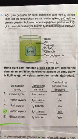 2. Ağzı yarı geçirgen bir zarla kapatılmış cam huni t, anında
içine saf su konulduktan sonra, içinde, glikoz, yağ asiti ve
protein çözeltisi bulunan behere aşağıdaki şekilde verildiği
gibi t, anında daldırılıyor. Sistem tz anında dengeye ulaşıyor.
Beher
Glikoz
Yağ asiti
Protein
Cam huni
Yarı geçirgen zar
Saf su
t-te
Buna göre cam huniden alınan çeşitli sivi örneklerine
damlatılan ayıraçlar, damlatılma zamanı ve sonuçlarıy-
la ilgili aşağıdaki eşleştirmelerden hangisi doğrudur?
Damlatılma
Damlatılan
ayiraç
Damlatılma
sonucu renk
değişimi
zamani
A) Glikoz ayracı
Var
to-t, arası
ty-tą arası
B) Protein ayracı
Var
C)
Asit ayracı
sonrası
Yok
D) Protein ayracı
E) Glikoz ayracı
ty-tz arası
Yok
t sonrası
Yok
2. Bir paramesyumun yaşama ortamı olan tatlı suya to anin-
