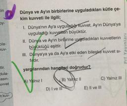 tin
Dünya ve Ay'ın birbirlerine uyguladıkları kütle çe-
kim kuvveti ile ilgili;
oy-
pla-
KUV-
I. Dünya'nın Ay'a uyguladığr kuvvet, Ay'ın Dünya'ya
uyguladığı kuvveten büyüktür.
II. Dünya ve Ay'ın birbirine uyguladıkları kuvvetlerin
büyüklüğü eşittir.
III. Dünya'ya ya da Ay'a etki eden bileşke kuvvet si-
fırdır.
Prf Yayınları
ttir.
yargılarından hangiteri doğrudur?
dula-
asin-
uvvet
B) Yalnız II
C) Yalnız III
A) Yalnız!
D) I ve IIT
E) Il ve III
mkuv-
