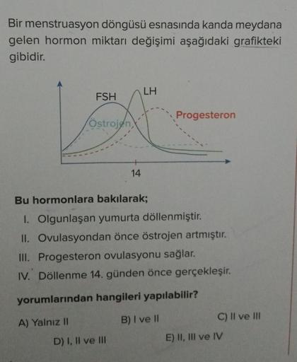 Bir menstruasyon döngüsü esnasında kanda meydana
gelen hormon miktarı değişimi aşağıdaki grafikteki
gibidir.
LH
FSH
Progesteron
(Östrojen,
14
Bu hormonlara bakılarak;
I. Olgunlaşan yumurta döllenmiştir.
II. Ovulasyondan önce östrojen artmıştır.
III. Proges