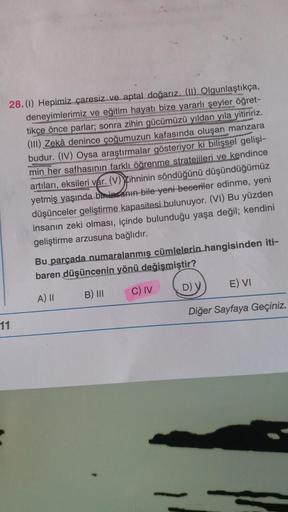 28.(1) Hepimiz çaresiz ve aptal doğarız. (11) Olgunlaştıkça,
deneyimlerimiz ve eğitim hayatı bize yararlı şeyler öğret-
tikçe önce parlar; sonra zihin gücümüzü yıldan yıla yitiririz.
(III) Zekâ denince çoğumuzun kafasında oluşan manzara
budur. (IV) Oysa ar