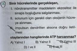 3. Sinir hücrelerinde gerçekleşen,
I. nörotransmitter maddelerin ekzositoz ile
sinaps boşluğuna salgılanması,
II. solunum için gerekli olan oksijenin hücre-
ye alınması,
NL, impulsun dendritten aksona doğru iletil-
mesi
olaylarından hangilerinde ATP harcanmaz?
A) Yalnız! B) Yalnız II G) Yalnız III
D) I ve II
Ey H ve 111