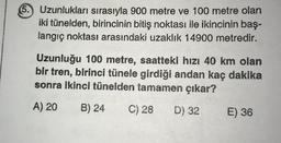 5. Uzunlukları sırasıyla 900 metre ve 100 metre olan
iki tünelden, birincinin bitiş noktası ile ikincinin baş-
langıç noktası arasındaki uzaklık 14900 metredir.
Uzunluğu 100 metre, saattekl hızı 40 km olan
bir tren, birinci tünele girdiği andan kaç dakika
sonra ikinci tünelden tamamen çıkar?
A) 20
B) 24
C) 28
D) 32
E) 36