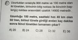 5. Uzunlukları sırasıyla 900 metre ve 100 metre olan
iki tünelden, birincinin bitiş noktası ile ikincinin baş-
langıç noktası arasındaki uzaklık 14900 metredir.
Uzunluğu 100 metre, saattekl hızı 40 km olan
bir tren, birinci tünele girdiği andan kaç dakika
sonra ikinci tünelden tamamen çıkar?
A) 20
B) 24
C) 28
D) 32
E) 36
