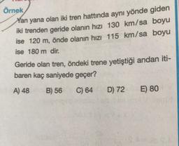 Örnek
Yan yana olan iki tren hattında aynı yönde giden
iki trenden geride olanın hızı 130 km/sa boyu
ise 120 m, önde olanın hızı 115 km/sa boyu
ise 180 m dir,
Geride olan tren, öndeki trene yetiştiği andan iti-
baren kaç saniyede geçer?
A) 48
B) 56
C) 64
D) 72
E) 80