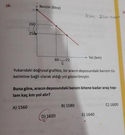 16.
Benzin (litre)
84 21cle cour
260
2
258
Yol (km)
60
72
8
Yukarıdaki doğrusal grafikte, bir aracın deposundaki benzin tü-
ketimine bağlı olarak aldığı yol gösterilmiştir.
Buna göre, aracın deposundaki benzin bitene kadar araç top-
lam kaç km yol alır?
A) 1560
B) 1580
C) 1600
D) 1620
E) 1640
