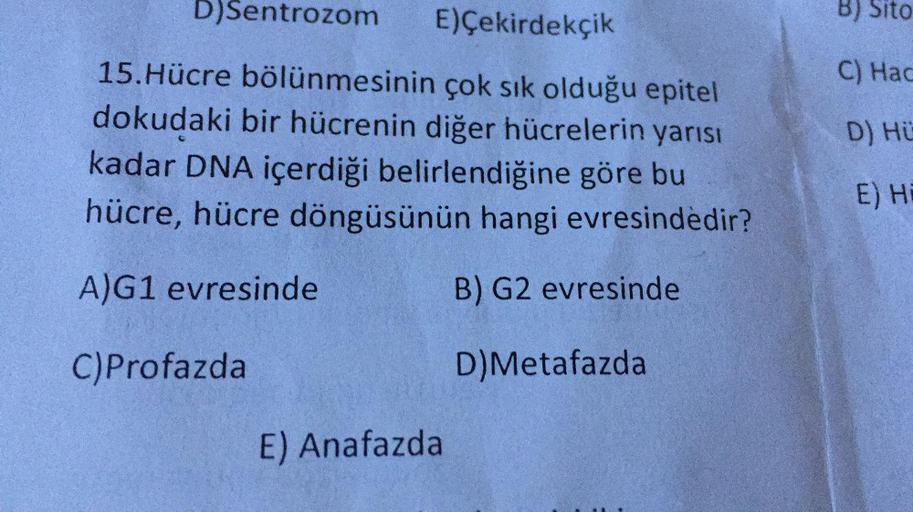 D)Sentrozom
E)Çekirdekçik
B) Sito
C) Hac
15.Hücre bölünmesinin çok sık olduğu epitel
dokudaki bir hücrenin diğer hücrelerin yarısı
kadar DNA içerdiği belirlendiğine göre bu
hücre, hücre döngüsünün hangi evresindedir?
D) Hü
E) HE
A)G1 evresinde
B) G2 evresi