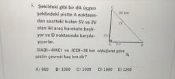 C
36 km
D
5. Şekildeki gibi bir dik üçgen
şeklindeki pistte A noktasın-
dan saatteki hızları 5V ve 2V
olan iki araç harekete başlı-
yor ve D noktasında karşıla-
şiyorlar.
3IABI=4IACI ve ICDI=36 km olduğuna göre
pistin çevresi kaç km dir?
2v!
5V
B
A) 960
B) 1000
C) 1008
D) 1080
E) 1200
