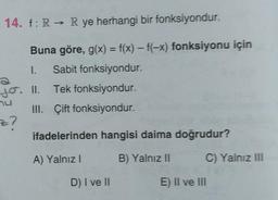 14. f: R → R ye herhangi bir fonksiyondur.
Buna göre, g(x) = f(x) – f(-x) fonksiyonu için
1. Sabit fonksiyondur.
Tek fonksiyondur.
III. Çift fonksiyondur.
jo. II.
z?
ifadelerinden hangisi daima doğrudur?
A) Yalnızl
B) Yalnız 11
C) Yalnız III
D) I ve II
E) II ve III
