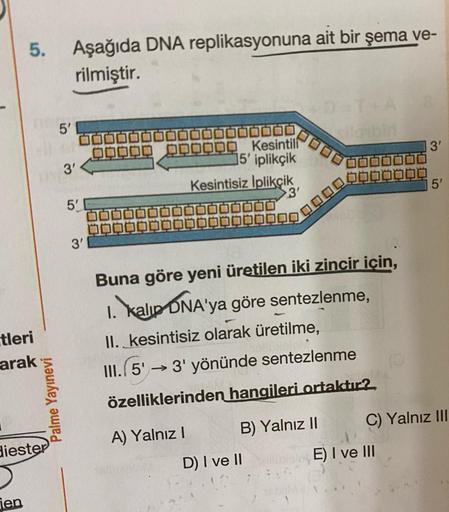 5. Aşağıda DNA replikasyonuna ait bir şema ve-
rilmiştir.
5'
DID
3'
DOO
Kesintili
5' iplikçik
Kesintisiz Iplikçik
3'
5
3'
5'
3'
Buna göre yeni üretilen iki zincir icin,
1. Kalip ONA'ya göre sentezlenme,
II. kesintisiz olarak üretilme,
III.15 → 3' yönünde s