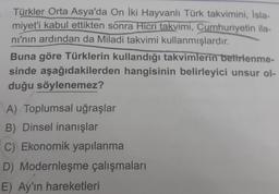 Türkler Orta Asya'da On iki Hayvanlı Türk takvimini, Isla-
miyet'i kabul ettikten sonra Hicri takvimi, Cumhuriyetin ila-
ni'nin ardından da Miladi takvimi kullanmışlardır.
Buna göre Türklerin kullandığı takvimlerin belirlenme-
sinde aşağıdakilerden hangisinin belirleyici unsur ol-
duğu söylenemez?
A) Toplumsal uğraşlar
B) Dinsel inanışlar
C) Ekonomik yapılanma
D) Modernleşme çalışmaları
E) Ay'ın hareketleri
