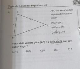 Üçgende Açı Kenar Bağıntıları - 3
1.
A
ABC tüm kenarları tam
sayı olan bir ikizkenar
üçgen
C
JACI = BCI
m(©) > mA)
C(ABC) = 25
)
B.
Yukarıdaki verilere göre, |AB| = x in en küçük tam sayı
değeri kaçtır?
D) 7
E) 6
C) 8
B) 9
A) 10
