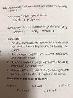 34. Aşağıda laktik asit ve etil alkol fermantasyonu şematize
edilmiştir.
Glikoz 2Pirüvat 2Laktik asit
2NADH+H 2NADH+H
Glikoz2Pirüvat2Asetaldehit >2Etil alkol+2002
2NADH+H. 2002 2NADH+H.
s
on
Buna göre;
1. Etil alkol fermantasyonu sonucu hücre pH'ı düşer-
ken, laktik asit fermantasyonu sonucu hücre pH' de-
ğişmez.
II. Fermantasyon çeşitleri son elektron tutucularına
göre isimlendirilmiştir.
III. Son ürün evrelerinin gerçekleşme amacı NADH ko-
enziminin yükseltgenmesidir.
IV. Glikozun 6C'lu bir molekül olduğu bilindiğine göre
etil alkol 2, laktik asit 3 C'lu organik moleküllerdir.
ifadelerinden hangileri doğrudur?
A) I ve II
B) II ve III
C) III ve IV
D) I, II ve IV
E) I, III ve IV