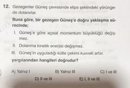 12. Gezegenler Güneş çevresinde elips şeklindeki yörünge-
de dolanırlar.
Buna göre, bir gezegen Güneş'e doğru yaklaşma sü-
recinde;
I. Güneş'e göre açısal momentum büyüklüğü değiş-
mez.
II. Dolanma kinetik enerjisi değişmez.
III. Güneş'in uyguladığı kütle çekimi kuvveti artar.
yargılarından hangileri doğrudur?
A) Yalnız!
B) Yalnız III
C) I ve III
E) I, II ve III
D) II ve III
