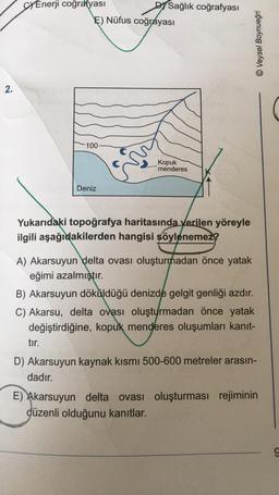 SY Enerji coğrafyası
DYSağlık coğrafyası
E) Nüfus coğrayası
© Veysel Boynueğri
2.
-100
Kopuk
menderes
Deniz
Yukarıdaki topoğrafya haritasında verilen yöreyle
ilgili aşağıdakilerden hangisi söylenemez?
A) Akarsuyun delta ovası oluşturmadan önce yatak
eğimi azalmıştır.
B) Akarsuyun döküldüğü denizde gelgit genliği azdır.
C) Akarsu, delta ovası oluşturmadan önce yatak
değiştirdiğine, kopuk menderes oluşumları kanıt-
tir.
D) Akarsuyun kaynak kısmı 500-600 metreler arasın-
dadır.
E) Akarsuyun delta ovası oluşturması rejiminin
düzenli olduğunu kanıtlar.
