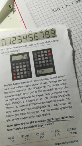 lab k nk ab
1 x x
x
0123456789
OV
Bazı hesap makinelerinde rakamların nasıl oluşturulduğu
yukarıda verilmiştir.
0
E
123
S
g
%
8
2
M+
X
6
M-
d30
OFF MRC
ON
W
9
*W
7
8
%
5
6
✓
3
E2
2
C
11
AC
Seyhan, hesap makinesinin ekranında 000 ile 999 arasın-
da 3 basama