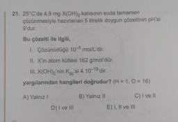 21. 25°C'de 4,9 mg X(OH)2 katısının suda tamamen
çözünmesiyle hazırlanan 5 litrelik doygun çözeltinin pH'si
9'dur.
Bu çözelti ile ilgili,
1. Çözünürlüğü 10-5 mol/L'dir.
II. X'in atom kütlesi 162 g/mol'dür.
III. X(OH)2'nin Kcc'si 4.10-15 dir.
yargılarından hangileri doğrudur? (H = 1, 0 = 16)
A) Yalnız!
B) Yalnız 11
C) I ve II
D) I ve III
E) I, II ve III