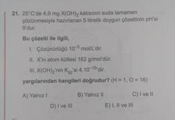 21. 25°C'de 4,9 mg X(OH)2 katısının suda tamamen
çözünmesiyle hazırlanan 5 litrelik doygun çözeltinin pH'si
9'dur.
Bu çözelti ile ilgili,
1. Çözünürlüğü 10-5 mol/L'dir.
II. X'in atom kütlesi 162 g/mol'dür.
III. X(OH)2'nin Kcc'si 4.10-15 dir.
yargılarından hangileri doğrudur? (H = 1, 0 = 16)
A) Yalnız!
B) Yalnız 11
C) I ve II
D) I ve III
E) I, II ve III
