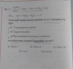 H2SO4
24. X
CH3 -CH=CH2 + H2O
170°C
CH3-CH=CH2 + H2OY
Yukarıdaki tepkimelerde belirtilen X ve Y bileşikleri ile
ilgili,
. Yükseltgenme ürünleri
1. Kapalı formülleri
H. Aynı koşullarda kaynama sıcaklıklar
niceliklerinden hangileri kesinlikle aynıdır?
A) Yalnız!
B) Yalnız 11
C) Yalnız in
D) I ve II
E) II ve III