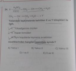 H2SO4
24. X
CH3 -CH=CH2 + H2O
170°C
CH3-CH=CH2 + H2OY
Yukarıdaki tepkimelerde belirtilen X ve Y bileşikleri ile
ilgili,
. Yükseltgenme ürünleri
1. Kapalı formülleri
H. Aynı koşullarda kaynama sıcaklıklar
niceliklerinden hangileri kesinlikle aynıdır?
A) Yalnız!
B) Yalnız 11
C) Yalnız in
D) I ve II
E) II ve III
