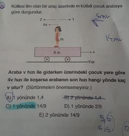 Kütlesi 9m olan bir araç üzerinde m kütleli çocuk arabaya
göre durgundur.
N
2
4V
kmu
m
V
9 m
O 0
Yer
Araba v hızı ile giderken üzerindeki çocuk yere göre
4v hızı ile koşarsa arabanın son hızı hangi yönde kaç
v olur? (Sürtünmeleri önemsemeyiniz.)
A) 1 yönünde 1,4 B/ 2 yönünde 1,4
C) 1 yönünde 14/9 D) 1 yönünde 2/5
E) 2 yönünde 14/9
56
KIG