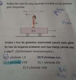 Kütlesi 9m olan bir araç üzerinde m kütleli çocuk arabaya
göre durgundur.
N
2
4V
kmu
m
V
9 m
O 0
Yer
Araba v hızı ile giderken üzerindeki çocuk yere göre
4v hızı ile koşarsa arabanın son hızı hangi yönde kaç
v olur? (Sürtünmeleri önemsemeyiniz.)
A) 1 yönünde 1,4 B/ 2 yönünde 1,4
C) 1 yönünde 14/9 D) 1 yönünde 2/5
E) 2 yönünde 14/9
56
KIG
