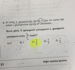 5
4. M kütleli K gezegeninde ağırlığı P olan bir cismin 8M
kütleli L gezegeninde ağırlığı 2P olmaktadır.,
Buna göre, K gezegenin yarıçapının L gezegenin
PK
yarıçapına oranı
kaçtır?
IL
A) 2 B) 1
E)
C)
Diğer sayfaya geçiniz.
31
