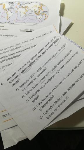 Atlas
PASIAK
Okyanus
Hint
Okyan
lanlar
at volkanian
0
2000 4000
re aşağıdaki yar
TUVINIAVA INZIWỊTỊA NA
sfer güneşten gelen ışınları emer, kırar, dağıtır ve
tır. Buna bağlı olarak
arıdaki bilgiyi tamamlamak üzer-
ngisi kullanılamaz?
güneşten
6.
Aşağıdaki soruların hangisinin yanıtını araştıran bir
öğrencinin, klimatolojik verilerden yararlanması bekle-
nemez?
A) İstanbul'un 1970 - 2020 döneminde ölçülen en düşük
kış sıcaklığı kaç derecedir?
B) Dünyada sert karasal iklimin yayılış alanları neresidir?
C) Türkiye'de en çok yağışı yaz aylarında alan iller hangi-
leridir?
D) Dünyada deprem ve tsunami riski yüksek bölgeler has
E) Türkiye'de Akdeniz iklim bölgelerinin yaz s
gi kıtalardadır?
laması kaç derecedir?
YKS/
