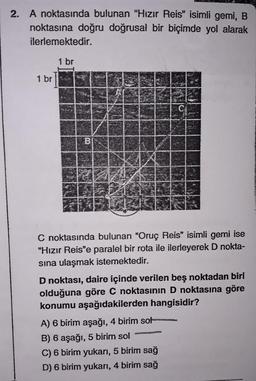 2. A noktasında bulunan "Hızır Reis" isimli gemi, B
noktasına doğru doğrusal bir biçimde yol alarak
ilerlemektedir.
1 br
1 br
B
C noktasında bulunan “Oruç Reis" isimli gemi ise
"Hızır Reis'e paralel bir rota ile ilerleyerek D nokta-
sına ulaşmak istemektedir.
D noktası, daire içinde verilen beş noktadan biri
olduğuna göre C noktasının D noktasına göre
konumu aşağıdakilerden hangisidir?
A) 6 birim aşağı, 4 birim sot
B) 6 aşağı, 5 birim sol
C) 6 birim yukarı, 5 birim sağ
D) 6 birim yukarı, 4 birim sağ
