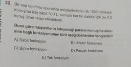 22. Bir cep telefonu operatörü müşterilerinden ilk 1500 dakikalık
konuşma için sabit 30 TL, sonraki her bir dakika için ise 0,2
kuruş ücret talep etmektedir.
Buna göre müşterilerin ödeyeceği paranın konuşma süre-
sine bağlı fonksiyonunun türü aşağıdakilerden hangisidir?
A) Sabit fonksiyon
B) Birebir fonksiyon
C) Birim fonksiyon
D) Parçalı fonksiyon
E) Tek fonksiyon