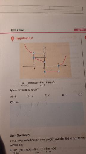 ÜNİTE 7: Türev
MATEMATİK
uygulama 2
3
2
3
0
-1
lim (fofof)(x) + lim f(f(x) – 3)
X-2
XO"
işleminin sonucu kaçtır?
C) -1
B) -2
D) 1
E) 3
A) -3
Çözüm:
Limit Özellikleri
x = a noktasında limitleri birer gerçek sayı olan f(x) ve g(x) fonksi-
yonları için,
►lim