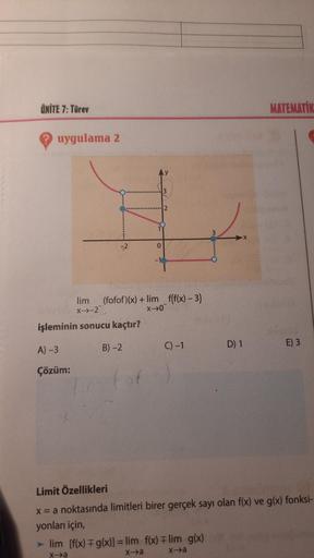 ÜNİTE 7: Türev
MATEMATİK
uygulama 2
3
2
3
0
-1
lim (fofof)(x) + lim f(f(x) – 3)
X-2
XO"
işleminin sonucu kaçtır?
C) -1
B) -2
D) 1
E) 3
A) -3
Çözüm:
Limit Özellikleri
x = a noktasında limitleri birer gerçek sayı olan f(x) ve g(x) fonksi-
yonları için,
►lim 