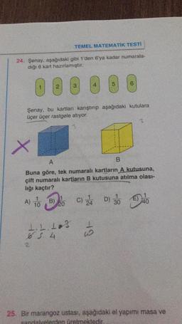 TEMEL MATEMATİK TESTI
24. Şenay, aşağıdaki gibi 1'den 6'ya kadar numarala-
dığı 6 kart hazırlamıştır.
O @
3
5
Şenay. bu kartları karıştırıp aşağıdaki kutulara
üçer üçer rastgele atiyor.
3
x
A
B
Buna göre, tek numaralı kartların A kutusuna,
çift numaralı kartların B kutusuna atılma olası-
lığı kaçtır?
A) 10
B)
20
30
140
1
1.1.13
-19
6. 4
25. Bir marangoz ustası, aşağıdaki el yapımı masa ve
sandalyelerden üretmektedir.