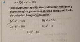 4.
y = f(x) = x2 - 10x
fonksiyonunun grafiği üzerindeki her noktanın y
eksenine göre yansıması alınırsa aşağıdaki fonk-
siyonlardan hangisi elde edilir?
AY - x2 – 10x
B) x2 - 10%
C) -x2 + 10x
D) x2 - X
E) x2 - 5x
be
S
