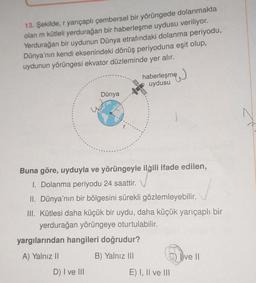 13. Şekilde, r yarıçaplı çembersel bir yörüngede dolanmakta
olan m kütleli yerdurağan bir haberleşme uydusu veriliyor.
Yerdurağan bir uydunun Dünya etrafındaki dolanma periyodu,
Dünya'nın kendi eksenindeki dönüş periyoduna eşit olup,
uydunun yörüngesi ekvator düzleminde yer alır.
haberleşme
uydusu
Dünya
Buna göre, uyduyla ve yörüngeyle ilgili ifade edilen,
I. Dolanma periyodu 24 saattir.
II. Dünya'nın bir bölgesini sürekli gözlemleyebilir.
III. Kütlesi daha küçük bir uydu, daha küçük yarıçaplı bir
yerdurağan yörüngeye oturtulabilir.
yargılarından hangileri doğrudur?
A) Yalnız II
B) Yalnız III
Dve II
D) I ve III
E) I, II ve III