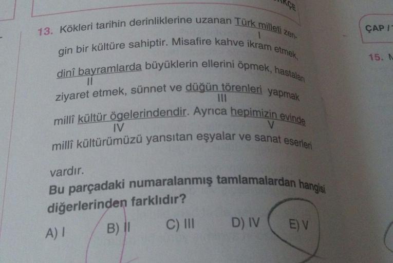 ÇAP
15. N
13. Kökleri tarihin derinliklerine uzanan Türk milleti zen-
gin bir kültüre sahiptir. Misafire kahve ikram etmek,
dini bayramlarda büyüklerin ellerini öpmek, hastalan
ziyaret etmek, sünnet ve düğün törenleri yapmak
milli kültür ögelerindendir. Ay