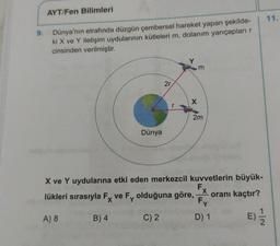 AYT/Fen Bilimleri
9.
Dünya'nın etrafında düzgün çembersel hareket yapan şekilde-
ki X ve Y iletişim uydularının kütleleri m, dolanım yarıçapları
cinsinden verilmiştir.
m
2r
2m
Dünya
X ve Y uydularına etki eden merkezcil kuvvetlerin büyük-
lükleri sırasıyla Fx ve Fy olduğuna göre,
oranı kaçtır?
Fy
A) 8
B) 4
C) 2
D) 1