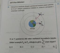 AYT/Fen Bilimleri
9.
Dünya'nın etrafında düzgün çembersel hareket yapan şekilde-
ki X ve Y iletişim uydularının kütleleri m, dolanım yarıçapları
cinsinden verilmiştir.
m
2r
2m
Dünya
X ve Y uydularına etki eden merkezcil kuvvetlerin büyük-
lükleri sırasıyla Fx ve Fy olduğuna göre,
oranı kaçtır?
Fy
A) 8
B) 4
C) 2
D) 1
