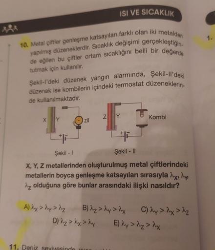 ISÍ VE SICAKLIK
1.
10. Metal çiftler genleşme katsayıları farklı olan iki metalden
de eğilen bu çiftler ortam sıcaklığını belli bir değerde
yapılmış düzeneklerdir. Sıcaklık değişimi gerçekleştiğin
tutmak için kullanılır.
Şekil-l'deki düzenek yangın alarmın