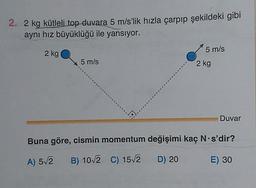 2. 2 kg kütleli top duvara 5 m/s’lik hızla çarpıp şekildeki gibi
aynı hız büyüklüğü ile yansıyor.
5 m/s
2 kg
5 m/s
2 kg
Duvar
Buna göre, cismin momentum değişimi kaç N s'dir?
A) 52
B) 10/2 C) 15/2 D) 20
E) 30