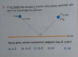 2. 2 kg kütleli top duvara 5 m/s’lik hızla çarpıp şekildeki gibi
aynı hız büyüklüğü ile yansıyor.
5 m/s
2 kg
5 m/s
2 kg
Duvar
Buna göre, cismin momentum değişimi kaç N s'dir?
A) 52
B) 10/2 C) 15/2 D) 20
E) 30
