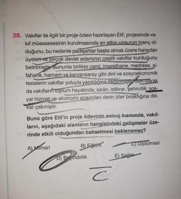 PE
28. Vakıflar ile ilgili bir proje ödevi hazırlayan Elif, projesinde va-
kif müessesesinin kurulmasında en etkin unsurun inanç ol-
duğunu, bu nedenle padişahlar başta olmak üzere hanedan
üyeleri ve birçok devlet adamının çeşitli vakıflar kurduğunu
belirtmiştir. Bununla birlikte cami, imarethane, medrese, şi-
fahane, hamam ve kervansaray gibi dinî ve sosyoekonomik
tesislerin vakıflar yoluyla yapıldığına deginmiştir Son olarak
da vakıfların
toplum hayatında; iskân, istikrar, şehircilik,
sos-
yal hizmet ve ekonomi acısından derin izler bıraktığına dik-
kat çekmiştir.
Buna göre Elif'in proje ödevinin sonuç kısmında, vakıf-
ların, aşağıdaki alanların hangisindeki gelişmeler üze-
rinde etkili olduğundan bahsetmesi beklenemez?
B)
Eğitiin
A) Mimari
C) Diplomasi
D) Bindırlık
E) Sağlık
c