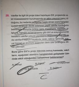 PE
28. Vakıflar ile ilgili bir proje ödevi hazırlayan Elif, projesinde va-
kif müessesesinin kurulmasında en etkin unsurun inanç ol-
duğunu, bu nedenle padişahlar başta olmak üzere hanedan
üyeleri ve birçok devlet adamının çeşitli vakıflar kurduğunu
belirtmiştir. Bununla birlikte cami, imarethane, medrese, şi-
fahane, hamam ve kervansaray gibi dinî ve sosyoekonomik
tesislerin vakıflar yoluyla yapıldığına deginmiştir Son olarak
da vakıfların
toplum hayatında; iskân, istikrar, şehircilik,
sos-
yal hizmet ve ekonomi acısından derin izler bıraktığına dik-
kat çekmiştir.
Buna göre Elif'in proje ödevinin sonuç kısmında, vakıf-
ların, aşağıdaki alanların hangisindeki gelişmeler üze-
rinde etkili olduğundan bahsetmesi beklenemez?
B)
Eğitiin
A) Mimari
C) Diplomasi
D) Bindırlık
E) Sağlık
c
