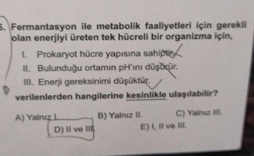 5. Fermantasyon ile metabolik faaliyetleri için gerekli
olan enerjiyi üreten tek hücreli bir organizma için,
1. Prokaryot hücre yapısına sahiptio
II. Bulunduğu ortamın pH'ını düşdür.
III. Enerji gereksinimi düşüktür.
verilenlerden hangilerine kesinlikle ul