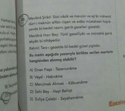 1
Herkes kert
var etti kiht
kulu ol. Had
yumakla ger
20. Mevlânâ Şirâzî: Sözi nâzik ve mevzûn ve eşârı mânend
dürr-i meknûn elfâzı rüşen ve edâsı müstahsen hoş-a-
yende bî-bedel nazmı garrâ gazelleri güzeldir.
Mevlânâ Hızır Bey: Türkî gazelliyâtı ve müntehâ garra
ebyâtı bî-nihâyedür.
Rahmî: Tarz- gazelde bî-bedel güzel yigitdür.
Bu metin aşağıda yazarıyla birlikte verilen eserlerin
hangisinden alınmış olabilir?
vaşat! Helesa
efsini obulus
2
le yukardaki
inden alınma
A) Sinan Paşa - Tazarrunâme
B) Veysî - Habnâme
C) Mercimek Ahmet - Kâbusnâme
B) Seyahat
D) Pencher
D) Sehi Bey - Heşt Behişt
E) Evliya Çelebi - Seyahatnâme
EDEBİY