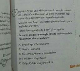 1
Herkes kert
var etti kiht
kulu ol. Had
yumakla ger
20. Mevlânâ Şirâzî: Sözi nâzik ve mevzûn ve eşârı mânend
dürr-i meknûn elfâzı rüşen ve edâsı müstahsen hoş-a-
yende bî-bedel nazmı garrâ gazelleri güzeldir.
Mevlânâ Hızır Bey: Türkî gazelliyâtı ve müntehâ garra
ebyâtı bî-nihâyedür.
Rahmî: Tarz- gazelde bî-bedel güzel yigitdür.
Bu metin aşağıda yazarıyla birlikte verilen eserlerin
hangisinden alınmış olabilir?
vaşat! Helesa
efsini obulus
2
le yukardaki
inden alınma
A) Sinan Paşa - Tazarrunâme
B) Veysî - Habnâme
C) Mercimek Ahmet - Kâbusnâme
B) Seyahat
D) Pencher
D) Sehi Bey - Heşt Behişt
E) Evliya Çelebi - Seyahatnâme
EDEBİY
