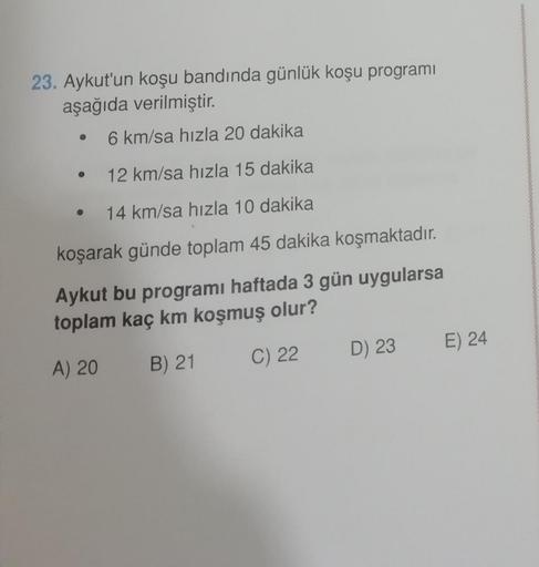 23. Aykut'un koşu bandında günlük koşu programı
aşağıda verilmiştir.
6 km/sa hızla 20 dakika
12 km/sa hızla 15 dakika
14 km/sa hızla 10 dakika
koşarak günde toplam 45 dakika koşmaktadır.
Aykut bu programı haftada 3 gün uygularsa
toplam kaç km koşmuş olur?
