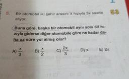 5.
Bir otomobil iki şehir arasını V hiziyla 31. seste
alıyor
Buna göre, başka bir otomobil aynı yolu 3V hi-
zıyla giderse diğer otomobile göre ne kadar da-
ha az süre yol almış olur?
x
B)
2
2x
C)
3
A)
3
D)
E) 2x
