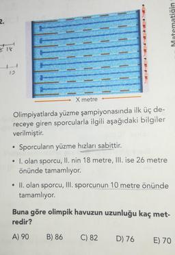 2.
Matematiğin
818
X metre
Olimpiyatlarda yüzme şampiyonasında ilk üç de-
receye giren sporcularla ilgili aşağıdaki bilgiler
verilmiştir.
Sporcuların yüzme hızları sabittir.
EN
I. olan sporcu, II. nin 18 metre, III. ise 26 metre
önünde tamamlıyor.
• II. olan sporcu, III. sporcunun 10 metre önünde
tamamlıyor.
Buna göre olimpik havuzun uzunluğu kaç met-
redir?
A) 90
B) 86
C) 82
D) 76
E) 70