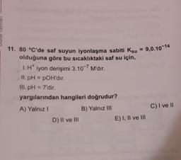 11. 80 °C'de saf suyun iyonlaşma sabiti Ksu = 9,0.10-14
olduğuna göre bu sıcaklıktaki saf su için,
1. H iyon derişimi 3.10-7 M'dır.
.
II. pH = POH'dir.
III.pH = 7'dir.
yargılarından hangileri doğrudur?
A) Yalnız!
B) Yalnız III
D) Il ve III
C) I ve 11
E) I, II ve III
